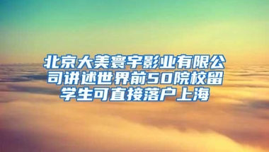 北京大美寰宇影业有限公司讲述世界前50院校留学生可直接落户上海