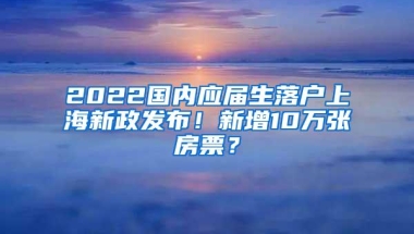 2022国内应届生落户上海新政发布！新增10万张房票？