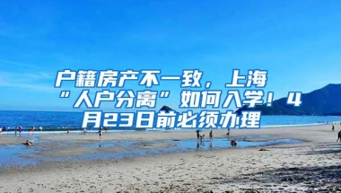 户籍房产不一致，上海“人户分离”如何入学！4月23日前必须办理