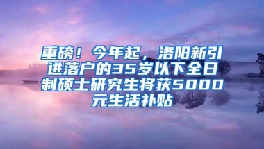 重磅！今年起，洛阳新引进落户的35岁以下全日制硕士研究生将获5000元生活补贴