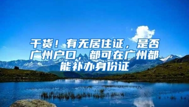 干货！有无居住证，是否广州户口，都可在广州都能补办身份证