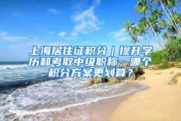 上海居住证积分｜提升学历和考取中级职称，哪个积分方案更划算？