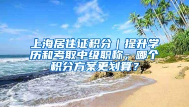 上海居住证积分｜提升学历和考取中级职称，哪个积分方案更划算？