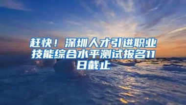 赶快！深圳人才引进职业技能综合水平测试报名11日截止