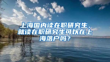 上海国内读在职研究生，就读在职研究生可以在上海落户吗？