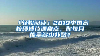 「轻松阅读」2019中国高校硕博待遇盘点，你每月能拿多少补贴？