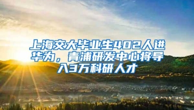 上海交大毕业生402人进华为，青浦研发中心将导入3万科研人才