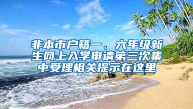 非本市户籍一、六年级新生网上入学申请第三次集中受理相关提示在这里→