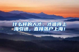 什么样的人才，才值得上海引进，直接落户上海！