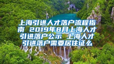 上海引进人才落户流程指南 2019年8月上海人才引进落户公示 上海人才引进落户需要居住证么