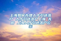 上海如何办理人才引进落户 人才引进落户上海 无房 上海人才引进落户公示