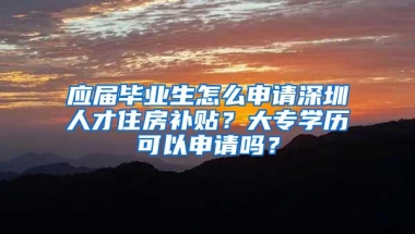 应届毕业生怎么申请深圳人才住房补贴？大专学历可以申请吗？