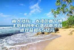 省人社厅：大湾区首个博士后科创中心落户南沙创造效益超65亿元