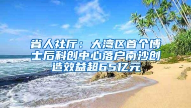 省人社厅：大湾区首个博士后科创中心落户南沙创造效益超65亿元