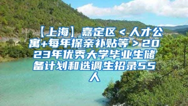 【上海】嘉定区＜人才公寓+每年探亲补贴等＞2023年优秀大学毕业生储备计划和选调生招录55人