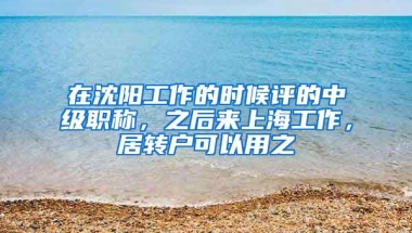 在沈阳工作的时候评的中级职称，之后来上海工作，居转户可以用之