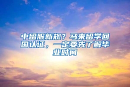 中留服新规？马来留学回国认证，一定要先了解毕业时间