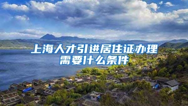 上海人才引进居住证办理需要什么条件