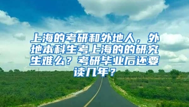 上海的考研和外地人，外地本科生考上海的的研究生难么？考研毕业后还要读几年？