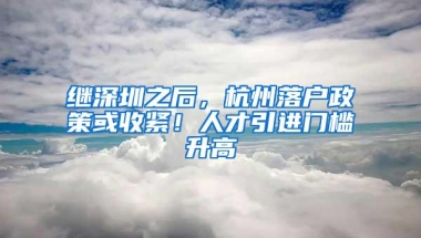 继深圳之后，杭州落户政策或收紧！人才引进门槛升高