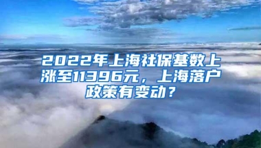 2022年上海社保基数上涨至11396元，上海落户政策有变动？