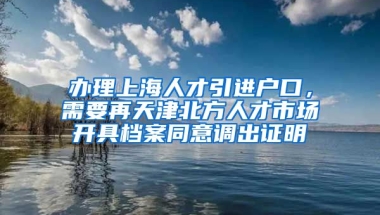 办理上海人才引进户口，需要再天津北方人才市场开具档案同意调出证明